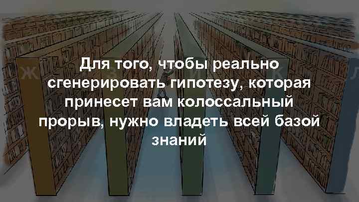 Для того, чтобы реально сгенерировать гипотезу, которая принесет вам колоссальный прорыв, нужно владеть всей