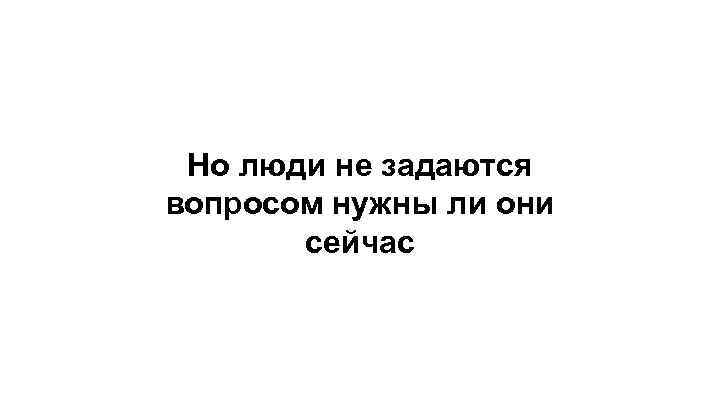 Но люди не задаются вопросом нужны ли они сейчас 