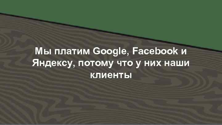 Мы платим Google, Facebook и Яндексу, потому что у них наши клиенты 