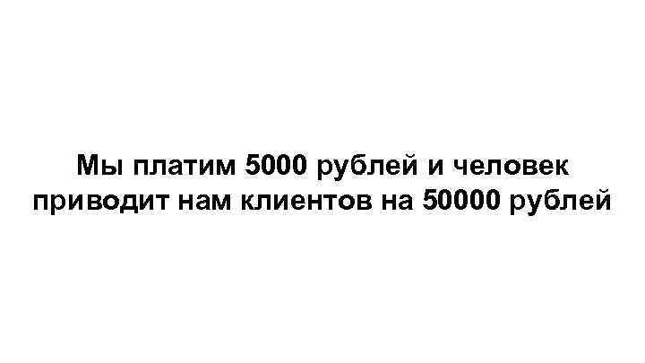 Мы платим 5000 рублей и человек приводит нам клиентов на 50000 рублей 