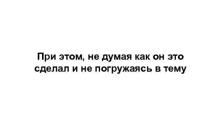 При этом, не думая как он это сделал и не погружаясь в тему 