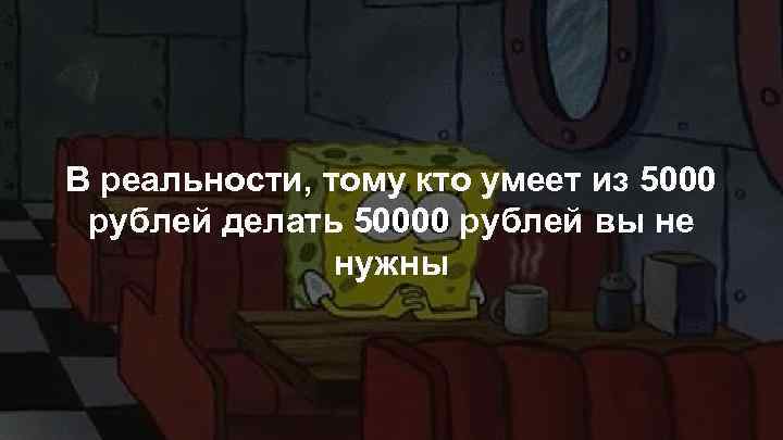 В реальности, тому кто умеет из 5000 рублей делать 50000 рублей вы не нужны