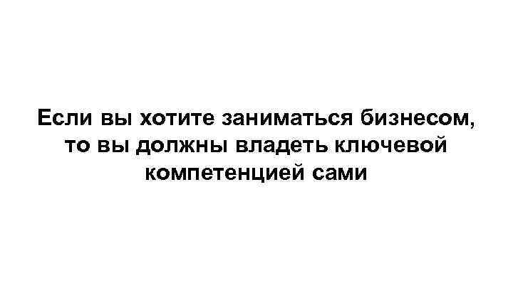 Если вы хотите заниматься бизнесом, то вы должны владеть ключевой компетенцией сами 