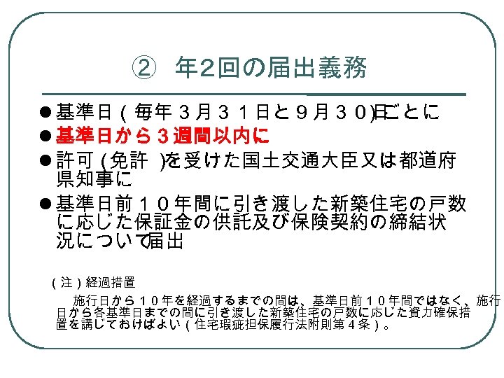 ②　年２回の届出義務 基準日（毎年３月３１日と９月３０日 ）ごとに 基準日から３週間以内に 許可（ 免許 ） を受けた国土交通大臣又は都道府 県知事に 基準日前１０年間に引き渡した新築住宅の戸数 に応じた保証金の供託及び保険契約の締結状 況について 届出 　