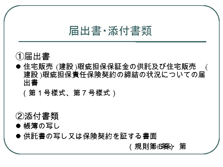 届出書・添付書類 ①届出書 住宅販売 (建設 )瑕疵担保保証金の供託及び住宅販売 ( 建設 )瑕疵担保責任保険契約の締結の状況についての届 出書 （第１号様式、第７号様式） ②添付書類 帳簿の写し 供託書の写し又は保険契約を証する書面 　　　　　　　　（規則第５条・第