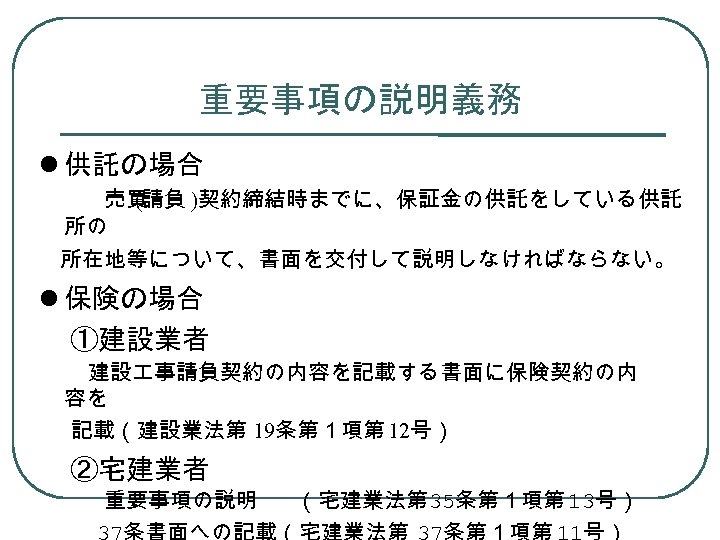 重要事項の説明義務 供託の場合 　　　売買 (請負 )契約締結時までに、保証金の供託をしている供託 所の 　所在地等について、書面を交付して説明しなければならない。 保険の場合 　 ①建設業者 建設 事請負契約の内容を記載する書面に保険契約の内 容を 記載（建設業法第