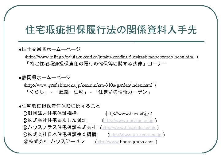 住宅瑕疵担保履行法の関係資料入手先 ●国土交通省ホームーページ 　（ http: //www. mlit. go. jp/jutakukentiku/jutaku-kentiku. files/kashitanpocorner/index. html） 「特定住宅瑕疵担保責任の履行の確保等に関する法律」コーナー ●静岡県ホームーページ （ http: