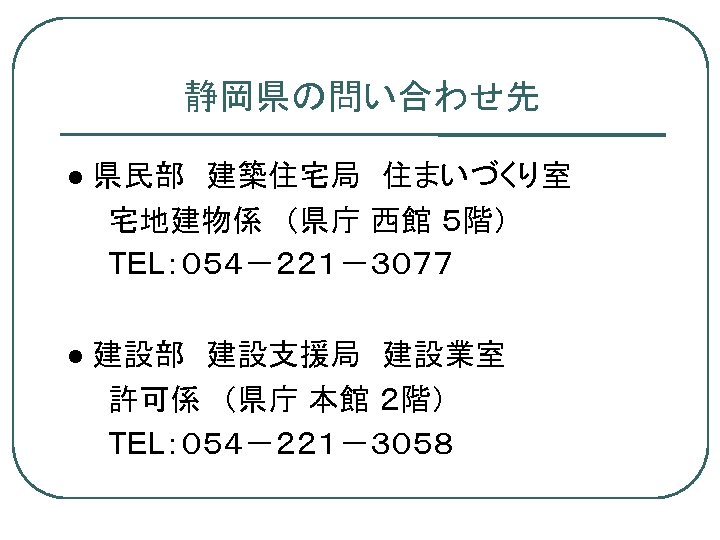 静岡県の問い合わせ先 県民部　建築住宅局　住まいづくり室 　　宅地建物係　（県庁 西館 ５階） 　　TEL：０５４－２２１－３０７７ 建設部　建設支援局　建設業室 　　許可係　（県庁 本館 ２階） 　　TEL：０５４－２２１－３０５８　 