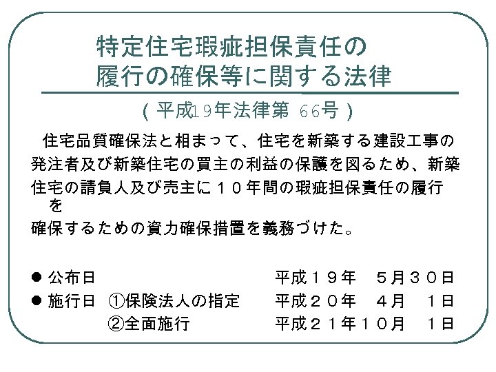 特定住宅瑕疵担保責任の 履行の確保等に関する法律 　 （平成 19年法律第 66号） 　 住宅品質確保法と相まって、住宅を新築する建設 事の 発注者及び新築住宅の買主の利益の保護を図るため、新築 住宅の請負人及び売主に１０年間の瑕疵担保責任の履行 を 確保するための資力確保措置を義務づけた。 公布日　　　　