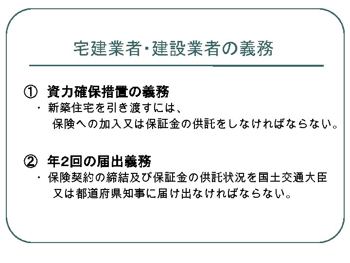 宅建業者・建設業者の義務 ①　資力確保措置の義務 　・新築住宅を引き渡すには、 保険への加入又は保証金の供託をしなければならない。 ②　年２回の届出義務 　・保険契約の締結及び保証金の供託状況を国土交通大臣 又は都道府県知事に届け出なければならない。 