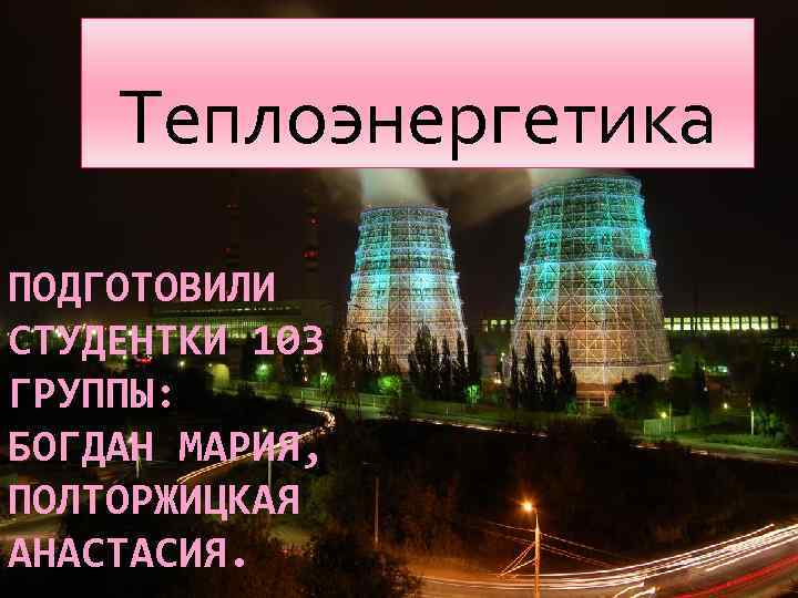 Теплоэнергетика ПОДГОТОВИЛИ СТУДЕНТКИ 103 ГРУППЫ: БОГДАН МАРИЯ, ПОЛТОРЖИЦКАЯ АНАСТАСИЯ. 