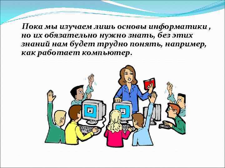 Пока мы изучаем лишь основы информатики , но их обязательно нужно знать, без этих