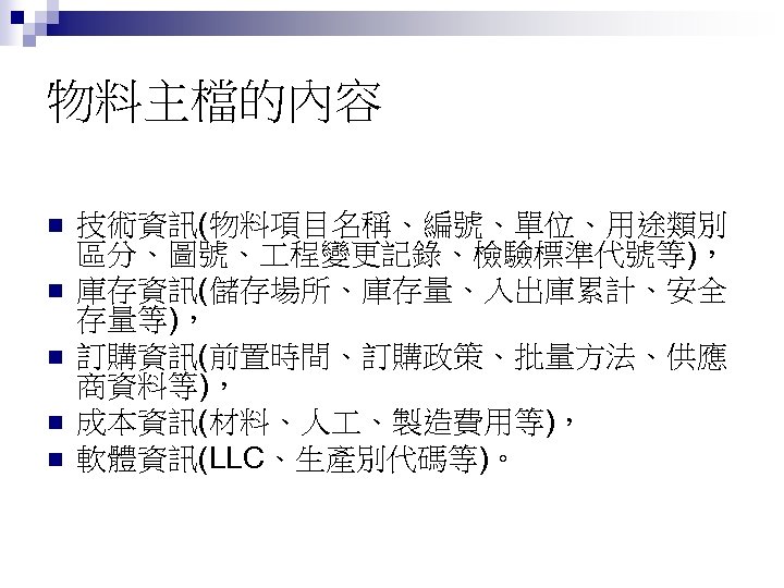 物料主檔的內容 n n n 技術資訊(物料項目名稱、編號、單位、用途類別 區分、圖號、 程變更記錄、檢驗標準代號等)， 庫存資訊(儲存場所、庫存量、入出庫累計、安全 存量等)， 訂購資訊(前置時間、訂購政策、批量方法、供應 商資料等)， 成本資訊(材料、人 、製造費用等)， 軟體資訊(LLC、生產別代碼等)。