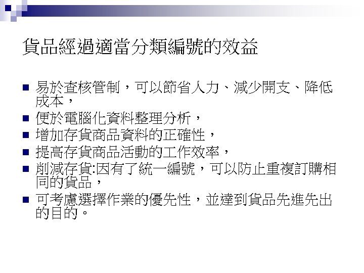 貨品經過適當分類編號的效益 n n n 易於查核管制，可以節省人力、減少開支、降低 成本， 便於電腦化資料整理分析， 增加存貨商品資料的正確性， 提高存貨商品活動的 作效率， 削減存貨: 因有了統一編號，可以防止重複訂購相 同的貨品， 可考慮選擇作業的優先性，並達到貨品先進先出