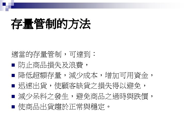 存量管制的方法 適當的存量管制，可達到： n 防止商品損失及浪費， n 降低超額存量，減少成本，增加可用資金， n 迅速出貨，使顧客缺貨之損失得以避免， n 減少呆料之發生，避免商品之過時與跌價， n 使商品出貨趨於正常與穩定。 