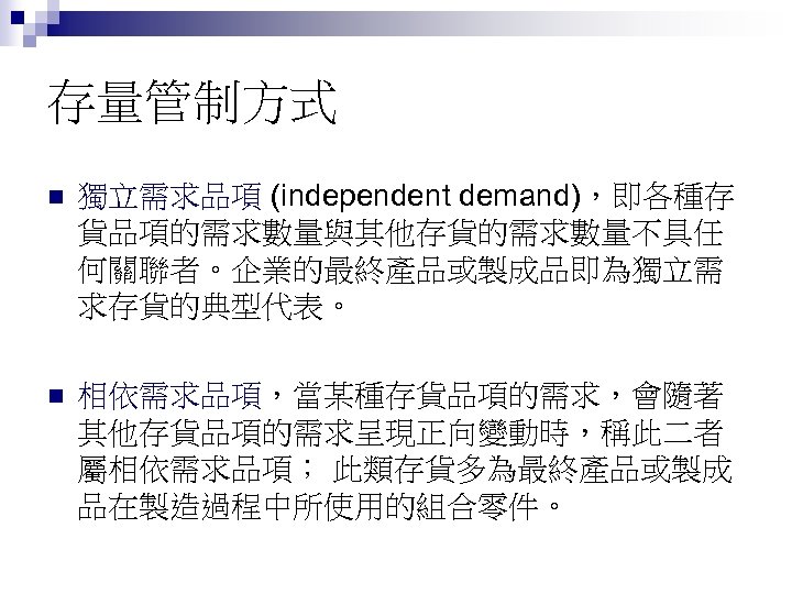 存量管制方式 n 獨立需求品項 (independent demand)，即各種存 貨品項的需求數量與其他存貨的需求數量不具任 何關聯者。企業的最終產品或製成品即為獨立需 求存貨的典型代表。 n 相依需求品項，當某種存貨品項的需求，會隨著 其他存貨品項的需求呈現正向變動時，稱此二者 屬相依需求品項； 此類存貨多為最終產品或製成 品在製造過程中所使用的組合零件。