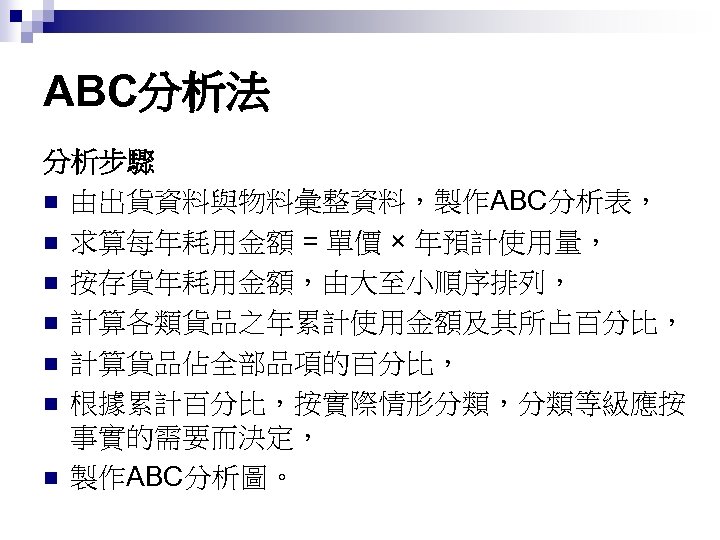 ABC分析法 分析步驟 n 由出貨資料與物料彙整資料，製作ABC分析表， n 求算每年耗用金額 = 單價 × 年預計使用量， n 按存貨年耗用金額，由大至小順序排列， n 計算各類貨品之年累計使用金額及其所占百分比，