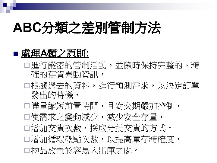 ABC分類之差別管制方法 n 處理A類之原則: ¨ 進行嚴密的管制活動，並隨時保持完整的、精 確的存貨異動資訊， ¨ 根據過去的資料，進行預測需求，以決定訂單 發出的時機， ¨ 儘量縮短前置時間，且對交期嚴加控制， ¨ 使需求之變動減少，減少安全存量， ¨