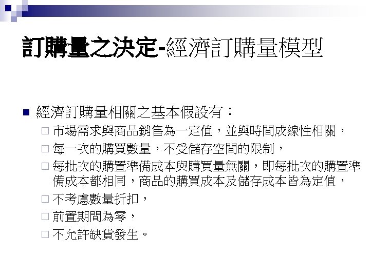 訂購量之決定-經濟訂購量模型 n 經濟訂購量相關之基本假設有： ¨ 市場需求與商品銷售為一定值，並與時間成線性相關， ¨ 每一次的購買數量，不受儲存空間的限制， ¨ 每批次的購置準備成本與購買量無關，即每批次的購置準 備成本都相同，商品的購買成本及儲存成本皆為定值， ¨ 不考慮數量折扣， ¨ 前置期間為零，