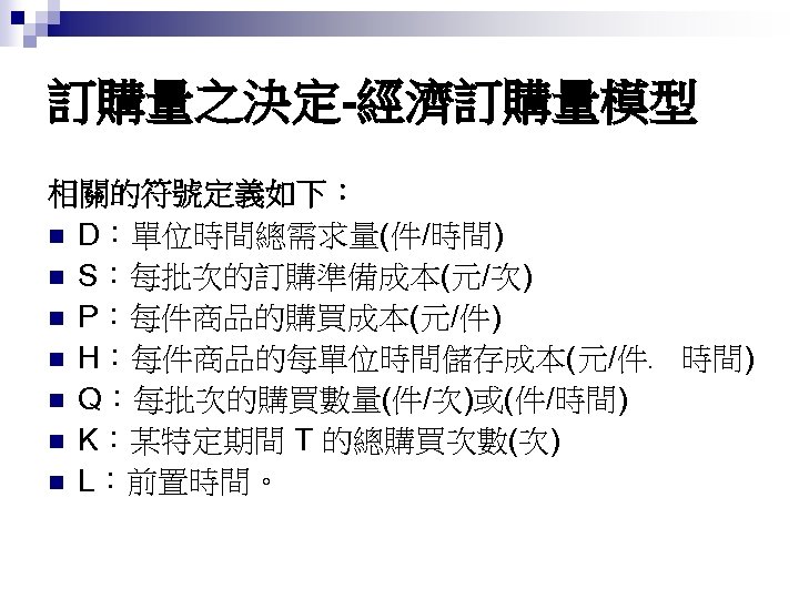 訂購量之決定-經濟訂購量模型 相關的符號定義如下： n D：單位時間總需求量(件/時間) n S：每批次的訂購準備成本(元/次) n P：每件商品的購買成本(元/件) n H：每件商品的每單位時間儲存成本(元/件﹒ 時間) n Q：每批次的購買數量(件/次)或(件/時間) n