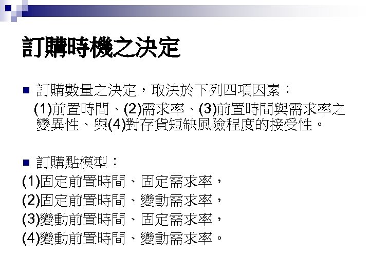訂購時機之決定 n 訂購數量之決定，取決於下列四項因素： (1)前置時間、(2)需求率、(3)前置時間與需求率之 變異性、與(4)對存貨短缺風險程度的接受性。 訂購點模型： (1)固定前置時間、固定需求率， (2)固定前置時間、變動需求率， (3)變動前置時間、固定需求率， (4)變動前置時間、變動需求率。 n 