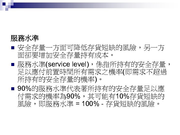 服務水準 n 安全存量一方面可降低存貨短缺的風險，另一方 面卻要增加安全存量持有成本。 n 服務水準(service level)，係指所持有的安全存量， 足以應付前置時間所有需求之機率(即需求不超過 所持有的安全存量的機率)。 n 90%的服務水準代表著所持有的安全存量足以應 付需求的機率為 90%，其可能有10%存貨短缺的 風險，即服務水準