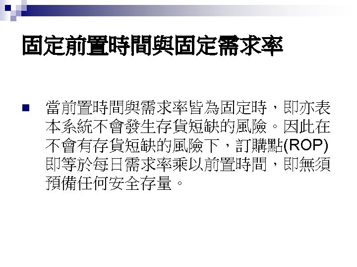 固定前置時間與固定需求率 n 當前置時間與需求率皆為固定時，即亦表 本系統不會發生存貨短缺的風險。因此在 不會有存貨短缺的風險下，訂購點(ROP) 即等於每日需求率乘以前置時間，即無須 預備任何安全存量。 