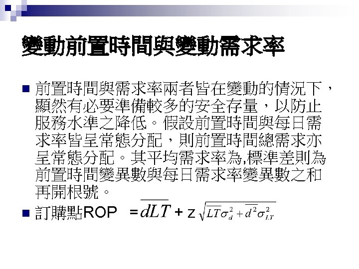 變動前置時間與變動需求率 前置時間與需求率兩者皆在變動的情況下， 顯然有必要準備較多的安全存量，以防止 服務水準之降低。假設前置時間與每日需 求率皆呈常態分配，則前置時間總需求亦 呈常態分配。其平均需求率為, 標準差則為 前置時間變異數與每日需求率變異數之和 再開根號。 n 訂購點ROP = +z n