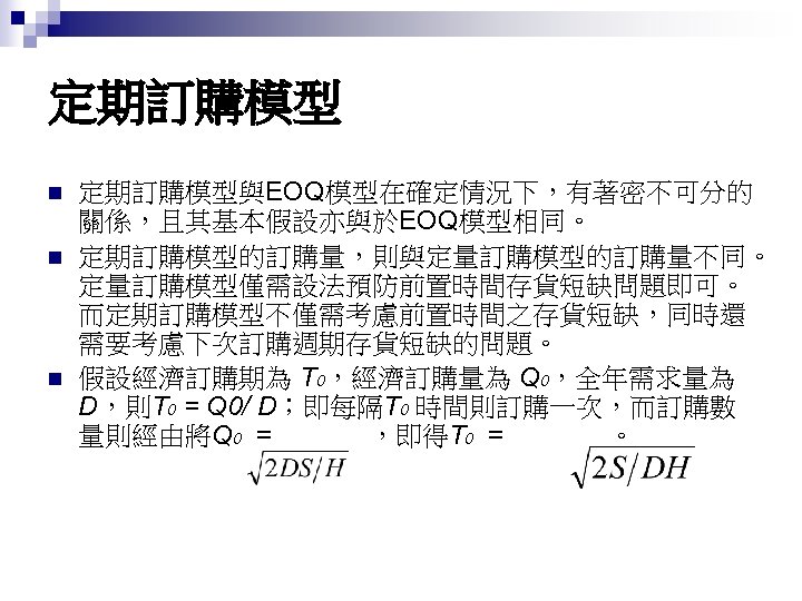 定期訂購模型 n n n 定期訂購模型與EOQ模型在確定情況下，有著密不可分的 關係，且其基本假設亦與於EOQ模型相同。 定期訂購模型的訂購量，則與定量訂購模型的訂購量不同。 定量訂購模型僅需設法預防前置時間存貨短缺問題即可。 而定期訂購模型不僅需考慮前置時間之存貨短缺，同時還 需要考慮下次訂購週期存貨短缺的問題。 假設經濟訂購期為 T 0，經濟訂購量為 Q