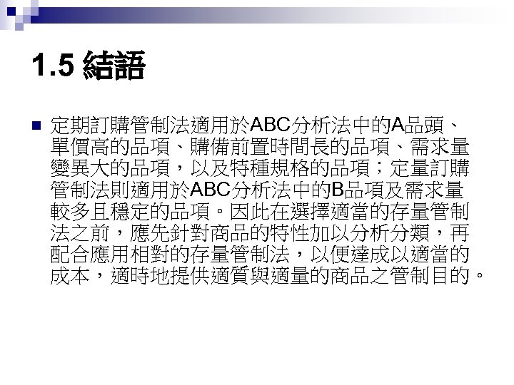 1. 5 結語 n 定期訂購管制法適用於ABC分析法中的A品頭、 單價高的品項、購備前置時間長的品項、需求量 變異大的品項，以及特種規格的品項；定量訂購 管制法則適用於ABC分析法中的B品項及需求量 較多且穩定的品項。因此在選擇適當的存量管制 法之前，應先針對商品的特性加以分析分類，再 配合應用相對的存量管制法，以便達成以適當的 成本，適時地提供適質與適量的商品之管制目的。 