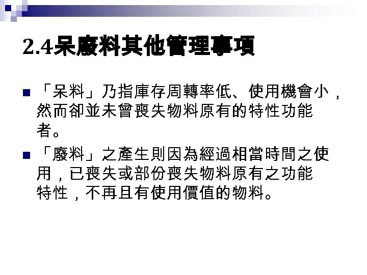 2. 4呆廢料其他管理事項 「呆料」乃指庫存周轉率低、使用機會小， 然而卻並未曾喪失物料原有的特性功能 者。 n 「廢料」之產生則因為經過相當時間之使 用，已喪失或部份喪失物料原有之功能 特性，不再且有使用價值的物料。 n 