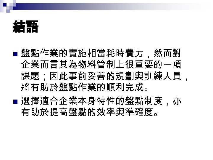 結語 盤點作業的實施相當耗時費力，然而對 企業而言其為物料管制上很重要的一項 課題；因此事前妥善的規劃與訓練人員， 將有助於盤點作業的順利完成。 n 選擇適合企業本身特性的盤點制度，亦 有助於提高盤點的效率與準確度。 n 