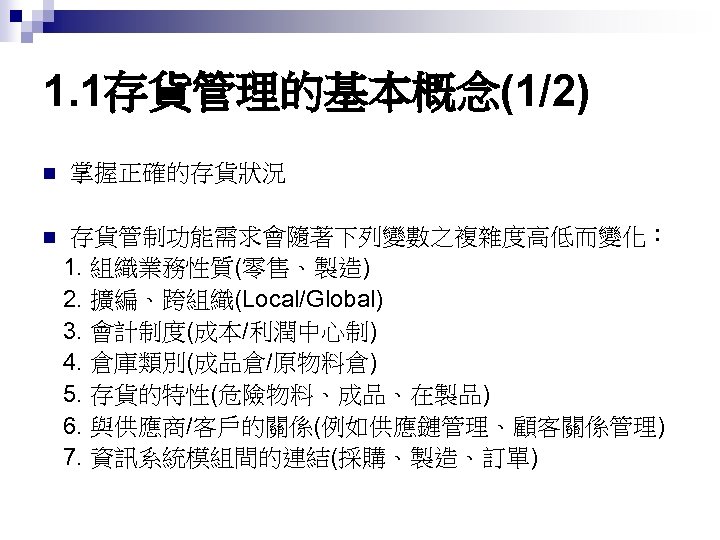 1. 1存貨管理的基本概念(1/2) n n 掌握正確的存貨狀況 存貨管制功能需求會隨著下列變數之複雜度高低而變化： 1. 組織業務性質(零售、製造) 2. 擴編、跨組織(Local/Global) 3. 會計制度(成本/利潤中心制) 4. 倉庫類別(成品倉/原物料倉)