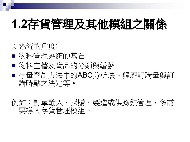 1. 2存貨管理及其他模組之關係 以系統的角度: n 物料管理系統的基石 n 物料主檔及貨品的分類與編號 n 存量管制方法中的ABC分析法、經濟訂購量與訂 購時點之決定等。 例如：訂單輸入、採購、製造或供應鏈管理，多需 要導入存貨管理模組。 