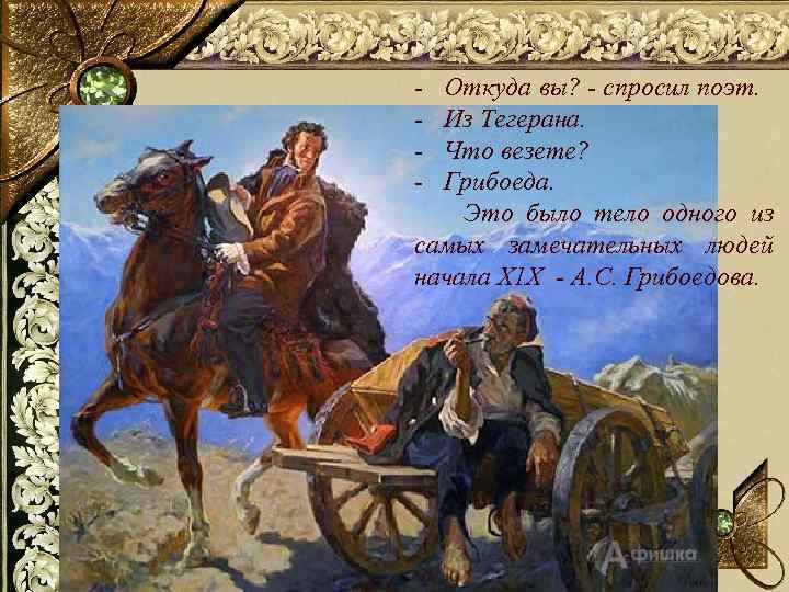 - Откуда вы? - спросил поэт. - Из Тегерана. - Что везете? - Грибоеда.