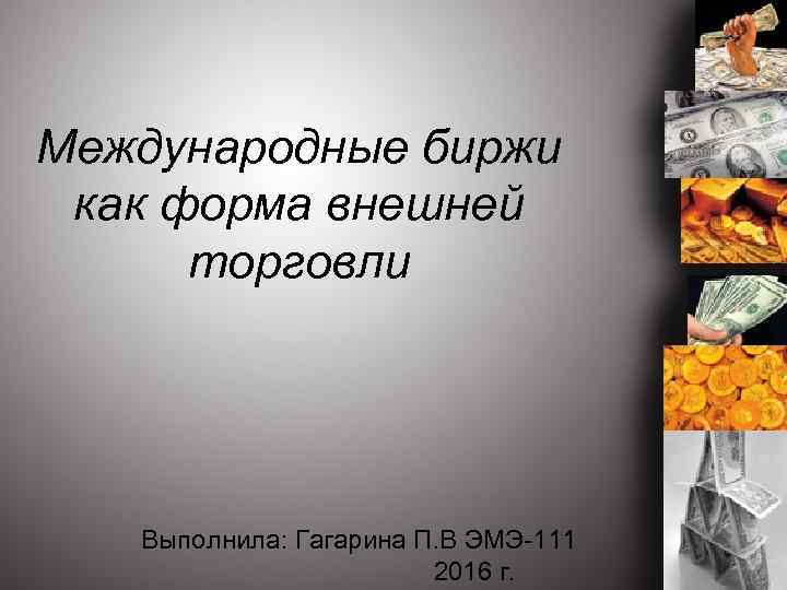 Международные биржи как форма внешней торговли Выполнила: Гагарина П. В ЭМЭ-111 2016 г. 