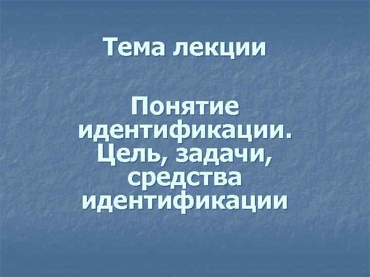 Тема лекции Понятие идентификации. Цель, задачи, средства идентификации 