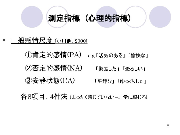 測定指標 (心理的指標) • 一般感情尺度 (小川他，2000) 　　　　　①肯定的感情(PA)　　e. g 「活気のある」　「愉快な」 　　　　　②否定的感情(NA)　　　　「緊張した」　「恐ろしい」 　　　　　③安静状態(CA)　　　　　　「平静な」　「ゆっくりした」 　　　　各8項目，4件法 (まったく感じていないｰ非常に感じる) 　　　　 11