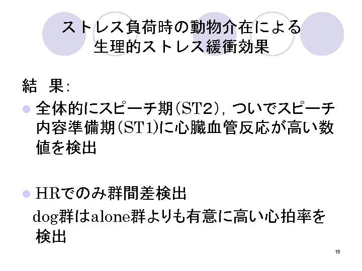 ストレス負荷時の動物介在による 生理的ストレス緩衝効果 結　果： l 全体的にスピーチ期（ST２），ついでスピーチ 内容準備期（ST 1)に心臓血管反応が高い数 値を検出 l HRでのみ群間差検出 　dog群はalone群よりも有意に高い心拍率を 検出 15 