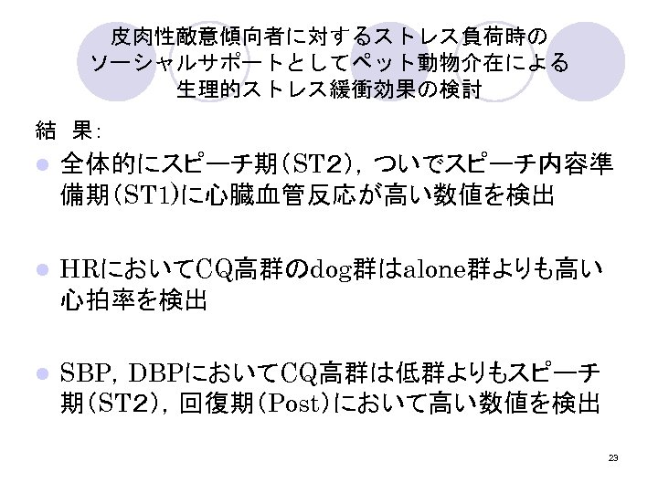 皮肉性敵意傾向者に対するストレス負荷時の ソーシャルサポートとしてペット動物介在による 生理的ストレス緩衝効果の検討 結　果： l 全体的にスピーチ期（ST２），ついでスピーチ内容準 備期（ST 1)に心臓血管反応が高い数値を検出 l HRにおいてCQ高群のdog群はalone群よりも高い 心拍率を検出 l SBP，DBPにおいてCQ高群は低群よりもスピーチ 期（ST２），回復期（Post）において高い数値を検出