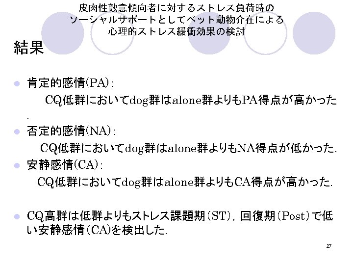 皮肉性敵意傾向者に対するストレス負荷時の ソーシャルサポートとしてペット動物介在による 心理的ストレス緩衝効果の検討 結果 肯定的感情(PA)： 　　　　CQ低群においてdog群はalone群よりもPA得点が高かった ． l 否定的感情(NA)： 　　　 CQ低群においてdog群はalone群よりもNA得点が低かった． l 安静感情(CA)： 　　　CQ低群においてdog群はalone群よりもCA得点が高かった．