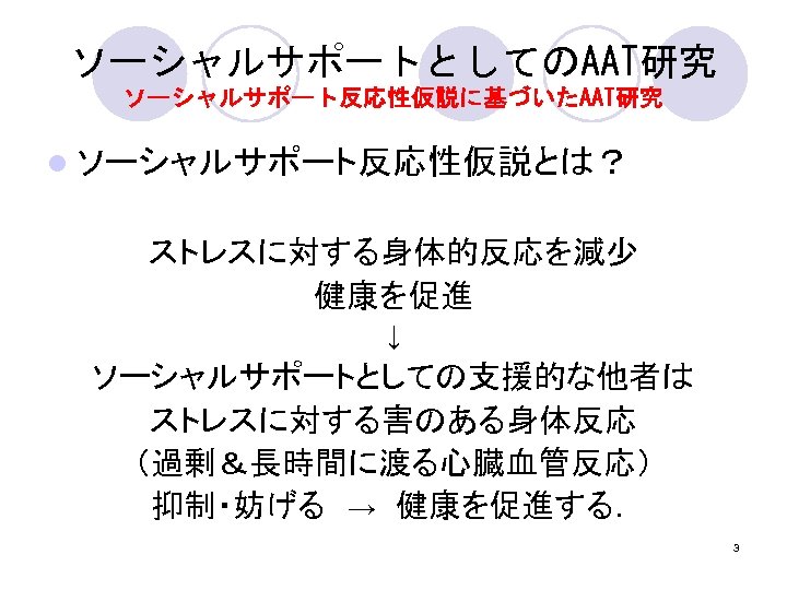 ソーシャルサポートとしてのAAT研究 ソーシャルサポート反応性仮説に基づいたAAT研究 l ソーシャルサポート反応性仮説とは？ ストレスに対する身体的反応を減少 健康を促進 ↓ ソーシャルサポートとしての支援的な他者は ストレスに対する害のある身体反応 （過剰＆長時間に渡る心臓血管反応） 抑制・妨げる　→　健康を促進する． 3 