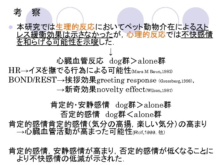 考　察　 本研究では生理的反応においてペット動物介在によるスト レス緩衝効果は示さなかったが，心理的反応では不快感情 を和らげる可能性を示唆した． ↓ 心臓血管反応　dog群＞alone群 HR→イヌを撫でる行為による可能性(Mara M Baun, 1983) BOND/REST→挨拶効果greeting response (Grossberg, 1998)，