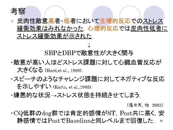 考察 l 皮肉性敵意高者・低者において生理的反応でのストレス 緩衝効果はみれなかった．心理的反応では皮肉性低者に ストレス緩衝効果が示された． ↓ SBPとDBPで敵意性が大きく関与 ・敵意が高い人ほどストレス課題に対して心臓血管反応が 大きくなる (Hard, et al. , 1988)．