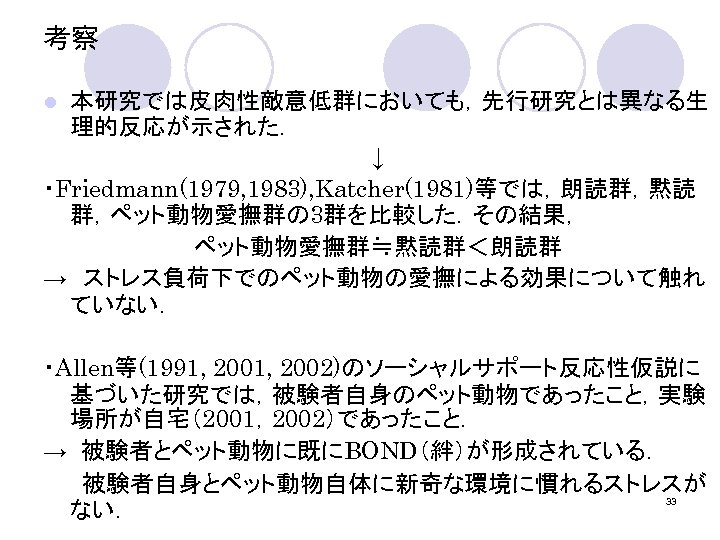 考察 本研究では皮肉性敵意低群においても，先行研究とは異なる生 理的反応が示された． ↓ ・Friedmann(1979, 1983), Katcher(1981)等では，朗読群，黙読 群，ペット動物愛撫群の 3群を比較した．その結果， ペット動物愛撫群≒黙読群＜朗読群 →　ストレス負荷下でのペット動物の愛撫による効果について触れ ていない． l ・Allen等(1991,
