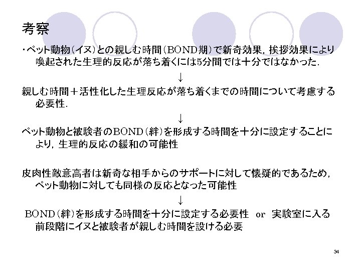 考察 ・ペット動物（イヌ）との親しむ時間（BOND期）で新奇効果，挨拶効果により 喚起された生理的反応が落ち着くには 5分間では十分ではなかった． ↓ 親しむ時間＋活性化した生理反応が落ち着くまでの時間について考慮する 必要性． ↓ ペット動物と被験者のBOND（絆）を形成する時間を十分に設定することに より，生理的反応の緩和の可能性 皮肉性敵意高者は新奇な相手からのサポートに対して懐疑的であるため， ペット動物に対しても同様の反応となった可能性 ↓ BOND（絆）を形成する時間を十分に設定する必要性　or　実験室に入る