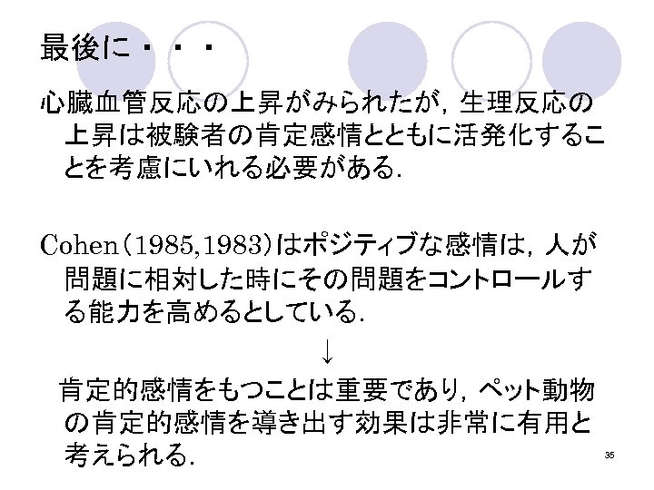 最後に・・・ 心臓血管反応の上昇がみられたが，生理反応の 上昇は被験者の肯定感情とともに活発化するこ とを考慮にいれる必要がある． Cohen（1985, 1983）はポジティブな感情は，人が 問題に相対した時にその問題をコントロールす る能力を高めるとしている． ↓ 　肯定的感情をもつことは重要であり，ペット動物 の肯定的感情を導き出す効果は非常に有用と 考えられる． 35 