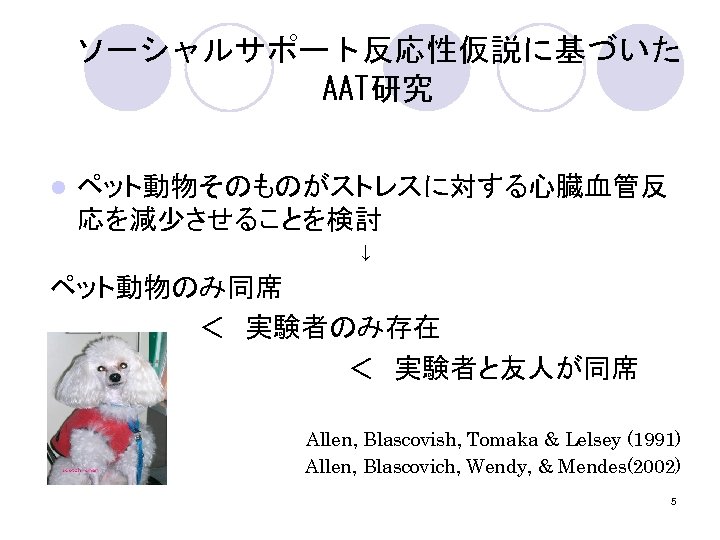 ソーシャルサポート反応性仮説に基づいた AAT研究 l ペット動物そのものがストレスに対する心臓血管反 応を減少させることを検討 ↓ ペット動物のみ同席 　　　　＜　実験者のみ存在 　　　　　　　　＜　実験者と友人が同席 　Allen, Blascovish, Tomaka & Lelsey