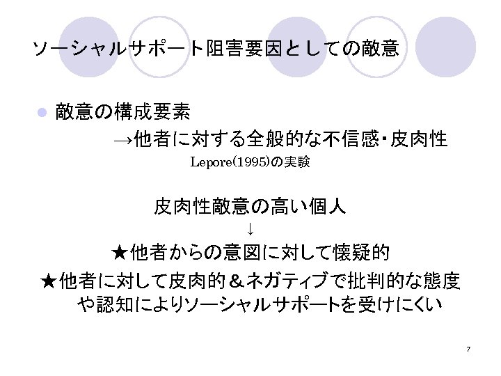 ソーシャルサポート阻害要因としての敵意 敵意の構成要素 　　　　　　→他者に対する全般的な不信感・皮肉性 l Lepore(1995)の実験 皮肉性敵意の高い個人 ↓ ★他者からの意図に対して懐疑的 ★他者に対して皮肉的＆ネガティブで批判的な態度 や認知によりソーシャルサポートを受けにくい 7 