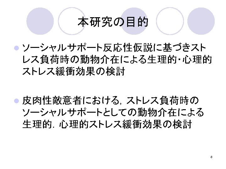 本研究の目的 l ソーシャルサポート反応性仮説に基づきスト レス負荷時の動物介在による生理的・心理的 ストレス緩衝効果の検討 l 皮肉性敵意者における，ストレス負荷時の ソーシャルサポートとしての動物介在による 生理的．心理的ストレス緩衝効果の検討 8 